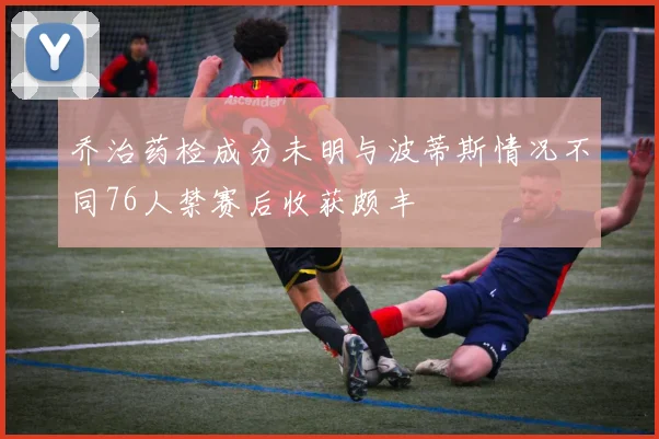 乔治药检成分未明与波蒂斯情况不同76人禁赛后收获颇丰
