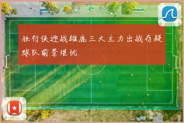 独行侠迎战雄鹿三大主力出战存疑球队前景堪忧