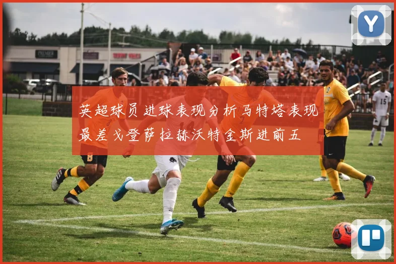 英超球员进球表现分析马特塔表现最差戈登萨拉赫沃特金斯进前五