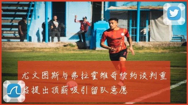 尤文图斯与弗拉霍维奇续约谈判重启提出顶薪吸引留队意愿