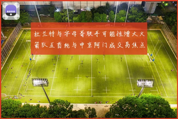 杜兰特与字母哥联手可能性增大火箭队五首轮与申京阿门成交易焦点