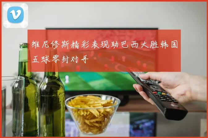 维尼修斯精彩表现助巴西大胜韩国五球零封对手