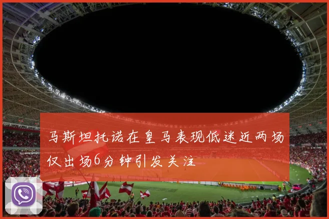 马斯坦托诺在皇马表现低迷近两场仅出场6分钟引发关注
