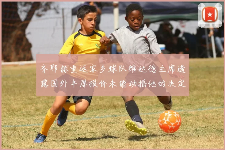 齐耶赫重返家乡球队维达德主席透露国外丰厚报价未能动摇他的决定
