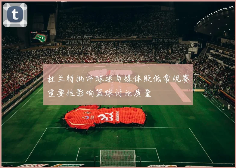 杜兰特批评球迷与媒体贬低常规赛重要性影响篮球讨论质量