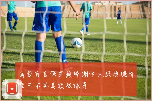 高管直言保罗巅峰期令人厌烦现阶段已不再是顶级球员