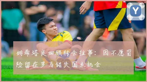 姆希塔良回顾转会往事：因不愿冒险留在罗马错失国米机会