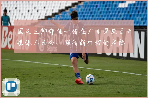 国足主帅邵佳一将在广东肇庆召开媒体见面会,期待新征程的启航
