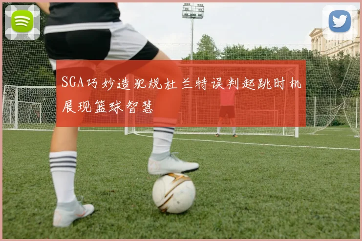 SGA巧妙造犯规杜兰特误判起跳时机展现篮球智慧