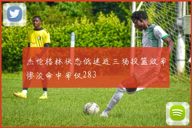 杰伦格林状态低迷近三场投篮效率惨淡命中率仅283