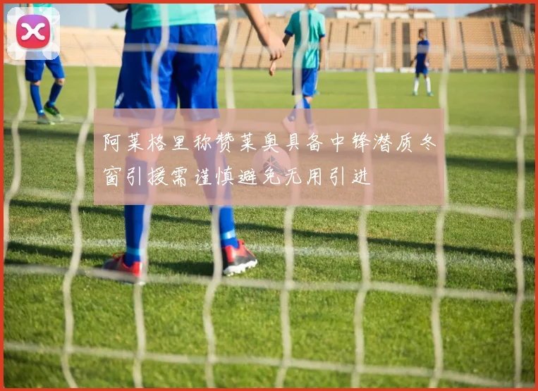 阿莱格里称赞莱奥具备中锋潜质冬窗引援需谨慎避免无用引进