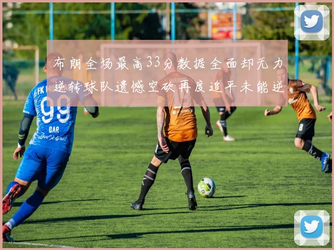 布朗全场最高33分数据全面却无力逆转球队遗憾空砍再度追平未能逆袭