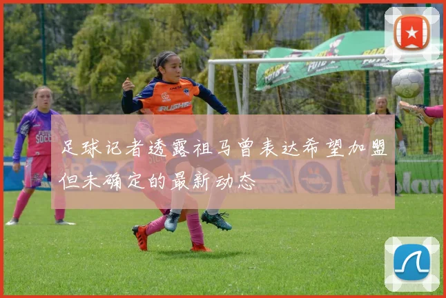 足球记者透露祖马曾表达希望加盟但未确定的最新动态