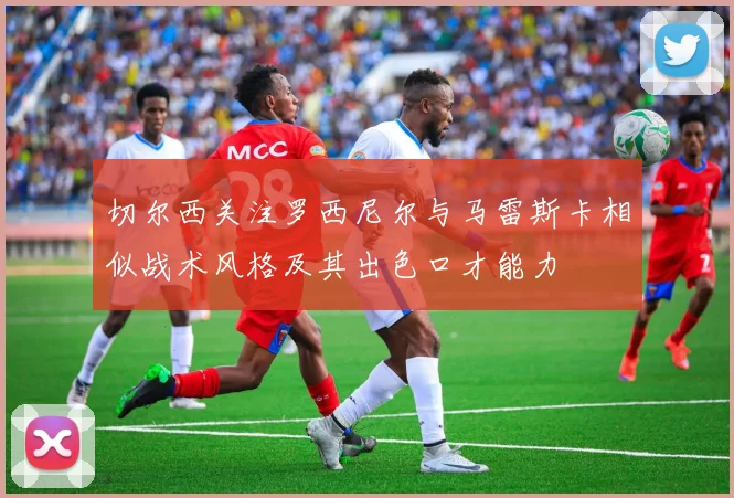 切尔西关注罗西尼尔与马雷斯卡相似战术风格及其出色口才能力
