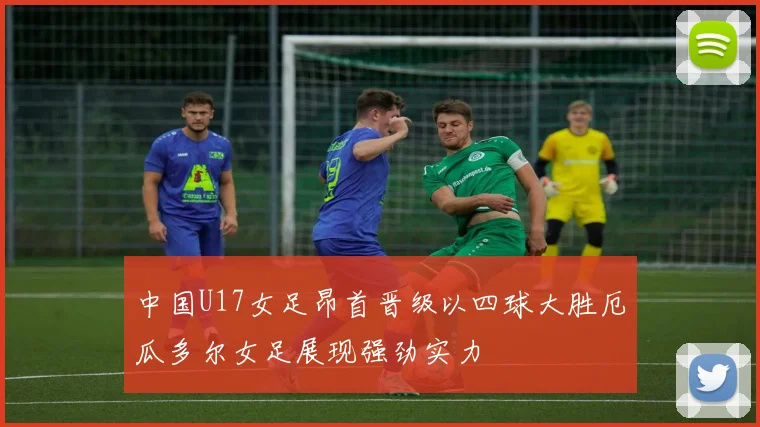 中国U17女足昂首晋级以四球大胜厄瓜多尔女足展现强劲实力