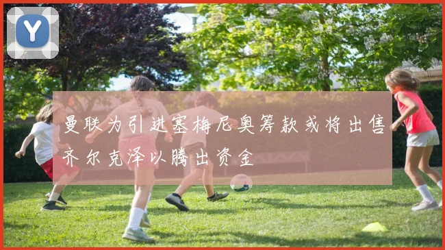 曼联为引进塞梅尼奥筹款或将出售齐尔克泽以腾出资金