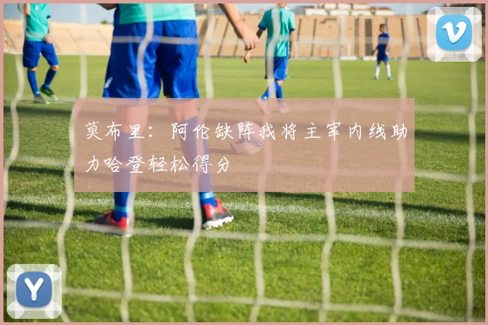 莫布里：阿伦缺阵我将主宰内线助力哈登轻松得分