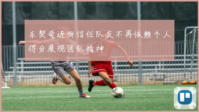 东契奇逐渐信任队友不再依赖个人得分展现团队精神