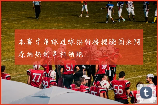 本赛季角球进球排行榜揭晓国米阿森纳热刺争相领跑