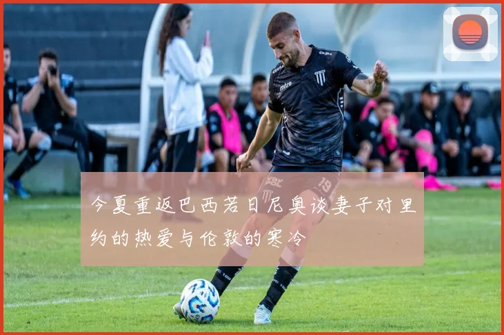 今夏重返巴西若日尼奥谈妻子对里约的热爱与伦敦的寒冷