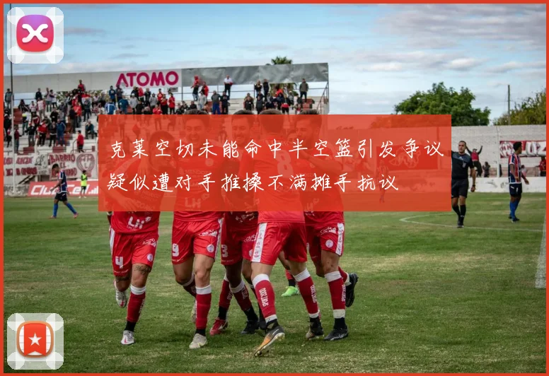 克莱空切未能命中半空篮引发争议疑似遭对手推搡不满摊手抗议
