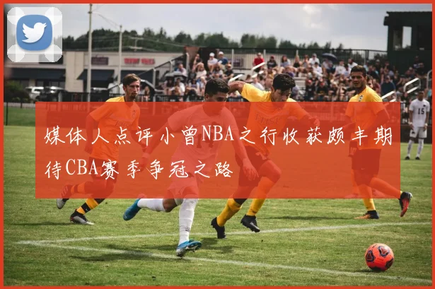媒体人点评小曾NBA之行收获颇丰期待CBA赛季争冠之路