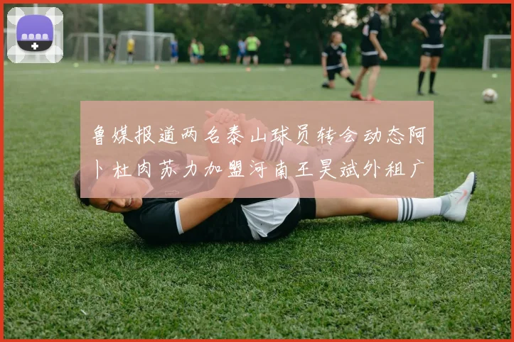 鲁媒报道两名泰山球员转会动态阿卜杜肉苏力加盟河南王昊斌外租广州豹