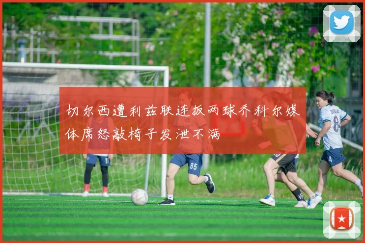 切尔西遭利兹联连扳两球乔科尔媒体席怒敲椅子发泄不满