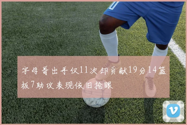 字母哥出手仅11次却贡献19分14篮板7助攻表现依旧抢眼