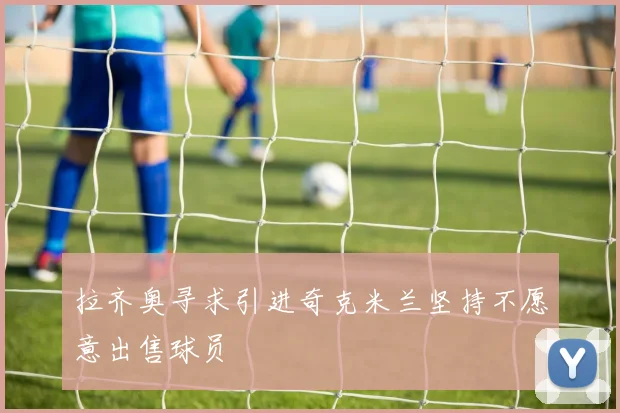 拉齐奥寻求引进奇克米兰坚持不愿意出售球员