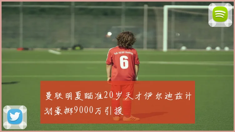 曼联明夏瞄准20岁天才伊尔迪兹计划豪掷9000万引援