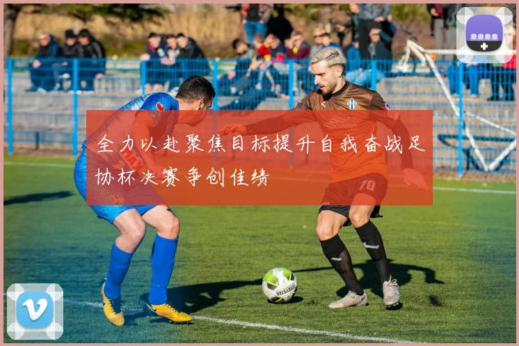 全力以赴聚焦目标提升自我奋战足协杯决赛争创佳绩