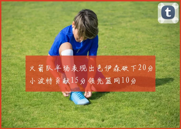 火箭队半场表现出色伊森砍下20分小波特贡献15分领先篮网10分