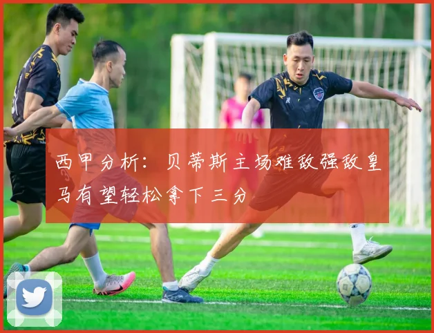 西甲分析：贝蒂斯主场难敌强敌皇马有望轻松拿下三分