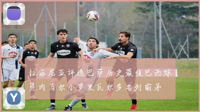 拉菲尼亚评选巴萨历史最佳巴西球员内马尔小罗里瓦尔多名列前茅