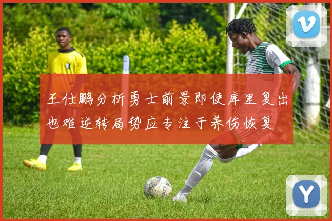王仕鹏分析勇士前景即使库里复出也难逆转局势应专注于养伤恢复