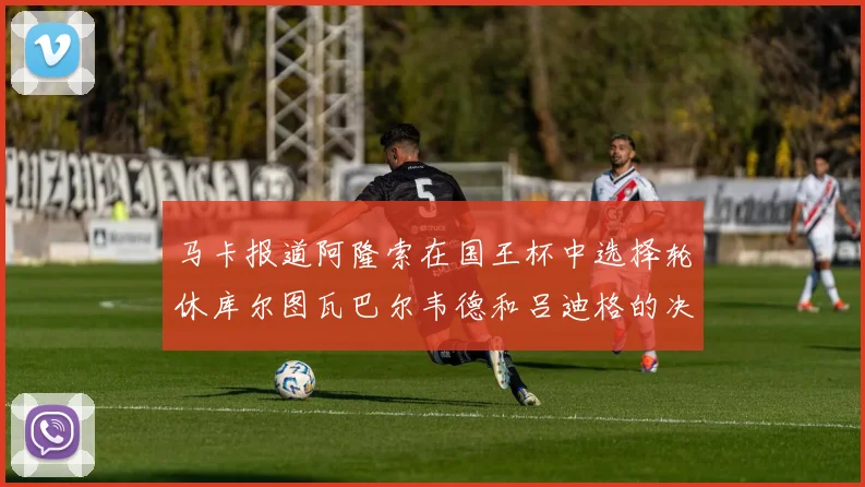 马卡报道阿隆索在国王杯中选择轮休库尔图瓦巴尔韦德和吕迪格的决定