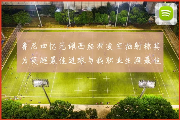 鲁尼回忆范佩西经典凌空抽射称其为英超最佳进球与我职业生涯最佳传球结合