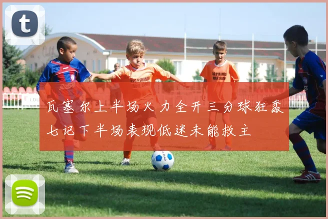 瓦塞尔上半场火力全开三分球狂轰七记下半场表现低迷未能救主