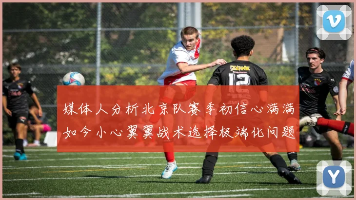 媒体人分析北京队赛季初信心满满如今小心翼翼战术选择极端化问题探讨