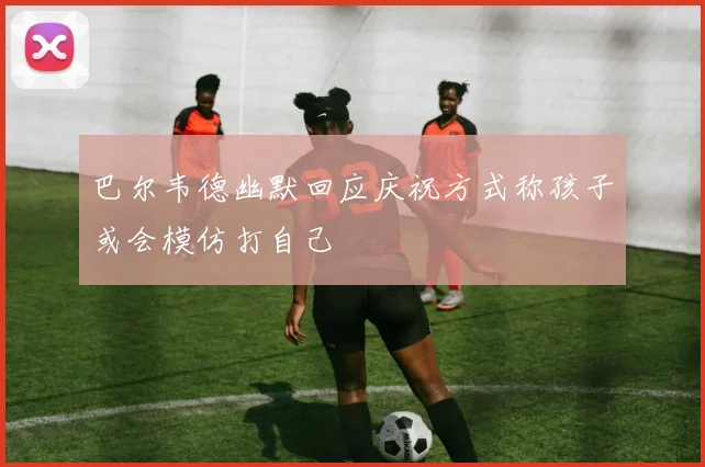 巴尔韦德幽默回应庆祝方式称孩子或会模仿打自己