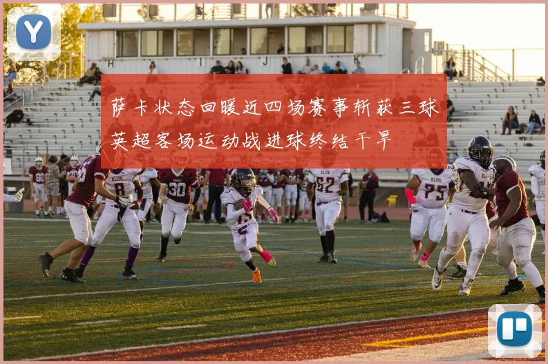萨卡状态回暖近四场赛事斩获三球英超客场运动战进球终结干旱