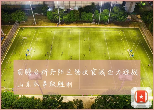 前瞻分析丹阳主场收官战全力迎战山东队争取胜利