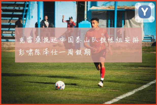 克雷桑抵达中国泰山队教练组安排彭啸陈泽仕一周假期