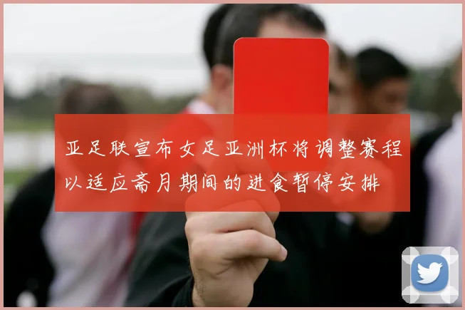 亚足联宣布女足亚洲杯将调整赛程以适应斋月期间的进食暂停安排