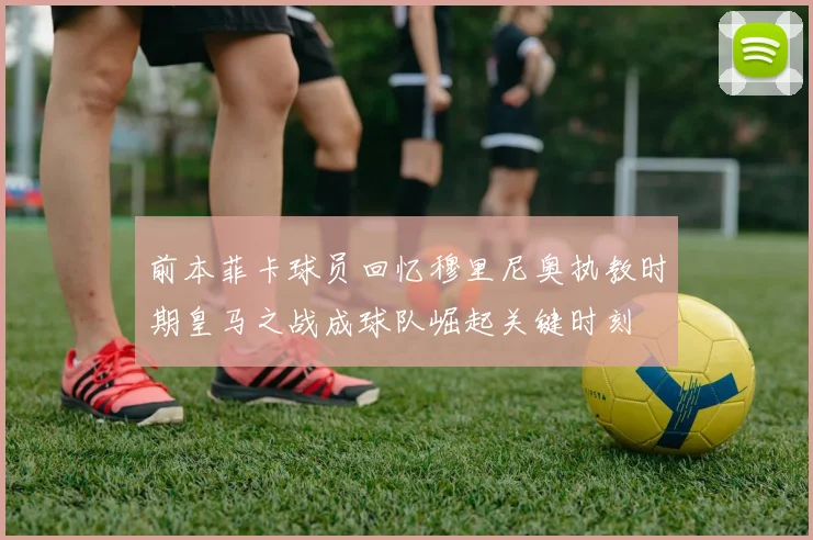 前本菲卡球员回忆穆里尼奥执教时期皇马之战成球队崛起关键时刻