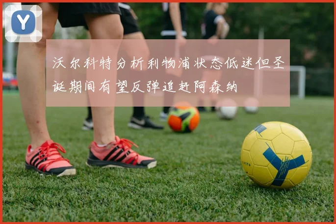沃尔科特分析利物浦状态低迷但圣诞期间有望反弹追赶阿森纳